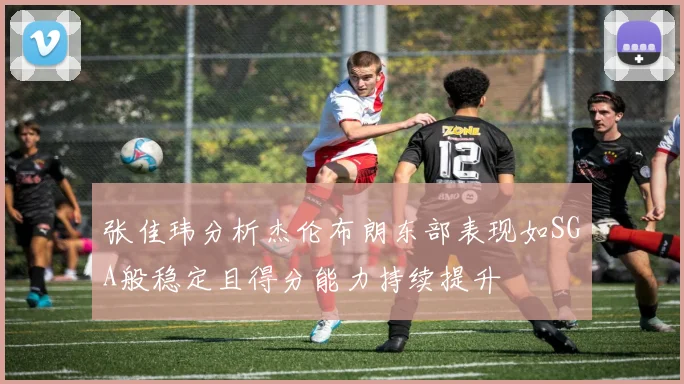 张佳玮分析杰伦布朗东部表现如SGA般稳定且得分能力持续提升