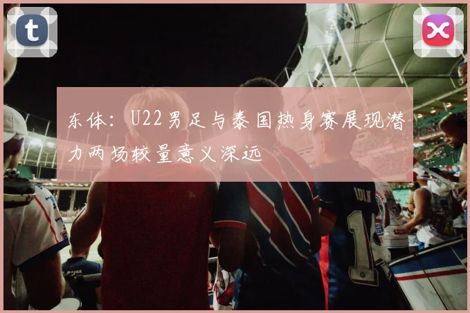 东体：U22男足与泰国热身赛展现潜力两场较量意义深远