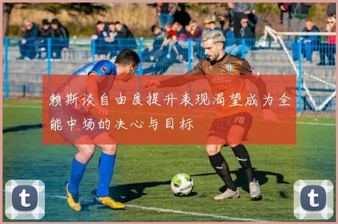 赖斯谈自由度提升表现渴望成为全能中场的决心与目标