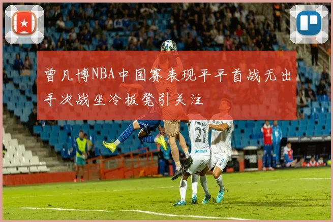 曾凡博NBA中国赛表现平平首战无出手次战坐冷板凳引关注