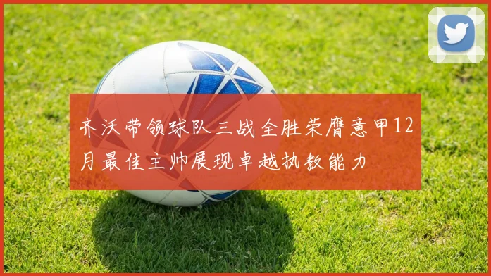 齐沃带领球队三战全胜荣膺意甲12月最佳主帅展现卓越执教能力