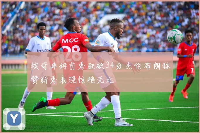 埃奇库姆首秀狂砍34分杰伦布朗称赞新秀表现惊艳无比