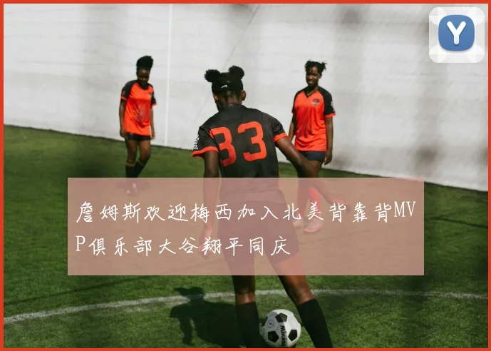 詹姆斯欢迎梅西加入北美背靠背MVP俱乐部大谷翔平同庆