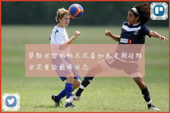 萨默尔称孔帕尼沉着如老者期待维尔茨重拾巅峰状态