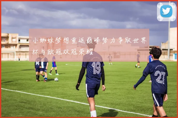 小蜘蛛梦想重返巅峰努力争取世界杯与欧冠双冠荣耀