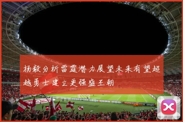 杨毅分析雷霆潜力展望未来有望超越勇士建立更强盛王朝