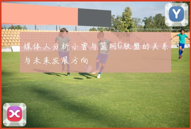 媒体人分析小曾与篮网G联盟的关系与未来发展方向
