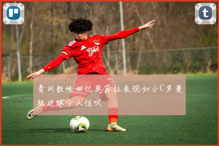 青训教练回忆奥苏拉表现如小C罗曼联进球令人惊叹