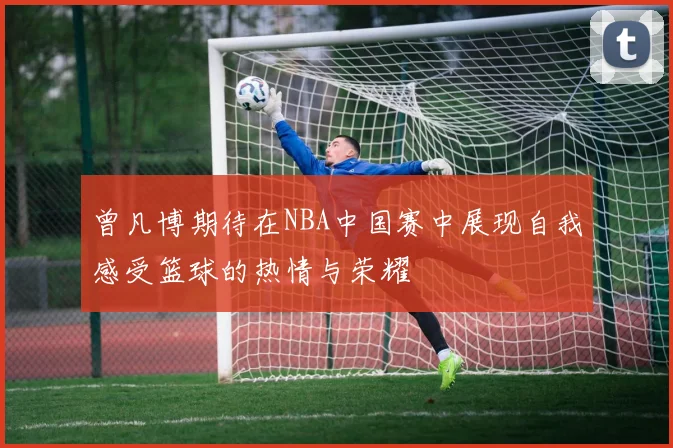 曾凡博期待在NBA中国赛中展现自我感受篮球的热情与荣耀