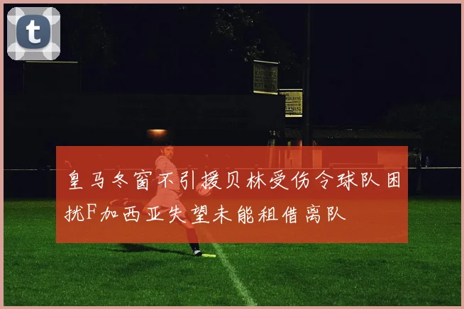 皇马冬窗不引援贝林受伤令球队困扰F加西亚失望未能租借离队