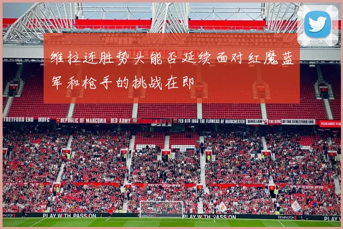 维拉连胜势头能否延续面对红魔蓝军和枪手的挑战在即