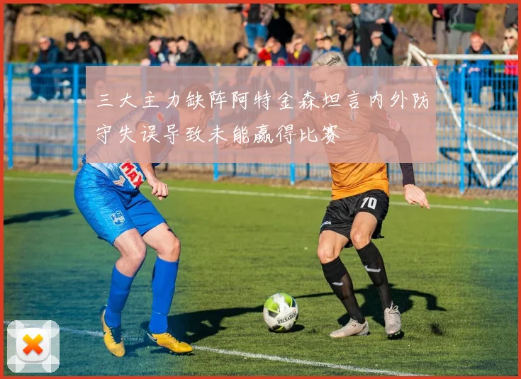 三大主力缺阵阿特金森坦言内外防守失误导致未能赢得比赛