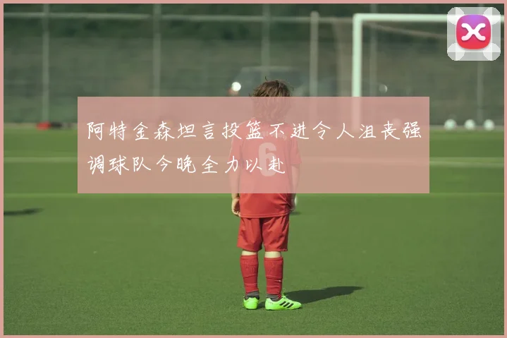 阿特金森坦言投篮不进令人沮丧强调球队今晚全力以赴