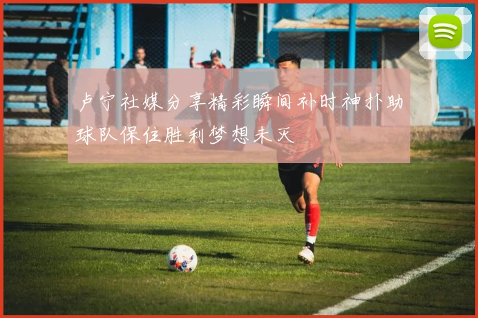 卢宁社媒分享精彩瞬间补时神扑助球队保住胜利梦想未灭