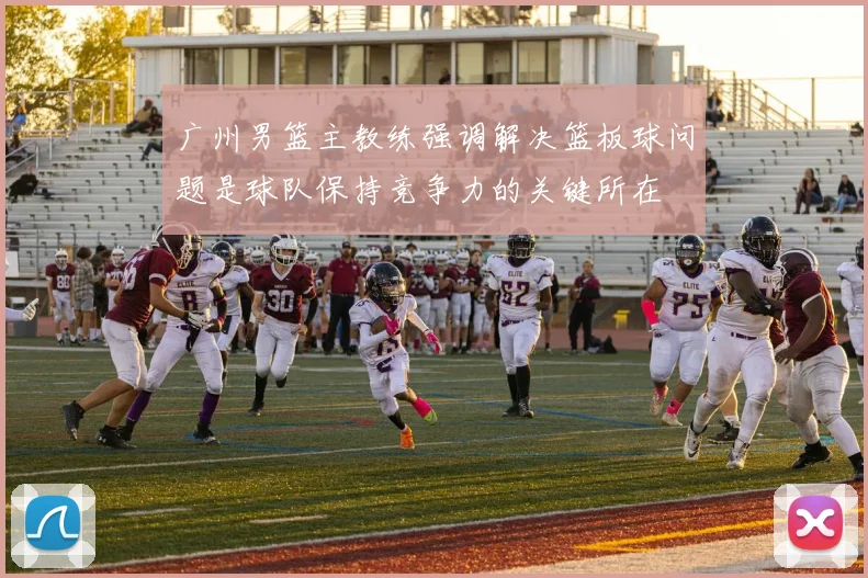 广州男篮主教练强调解决篮板球问题是球队保持竞争力的关键所在