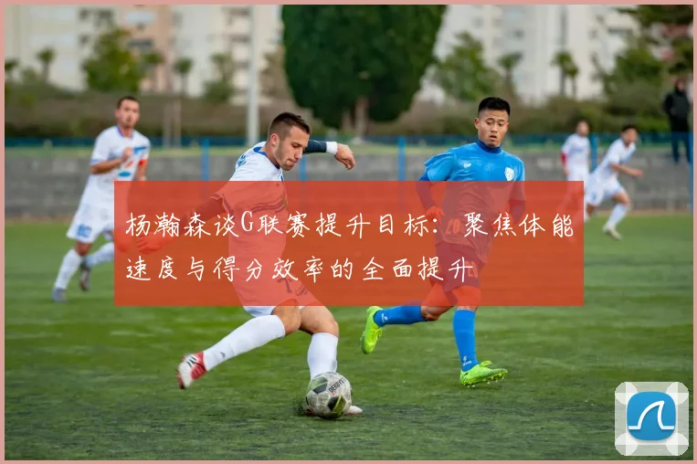杨瀚森谈G联赛提升目标：聚焦体能速度与得分效率的全面提升