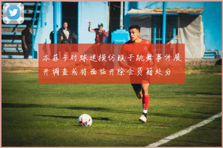 本菲卡对球迷模仿猴子跳舞事件展开调查或将面临开除会员籍处分