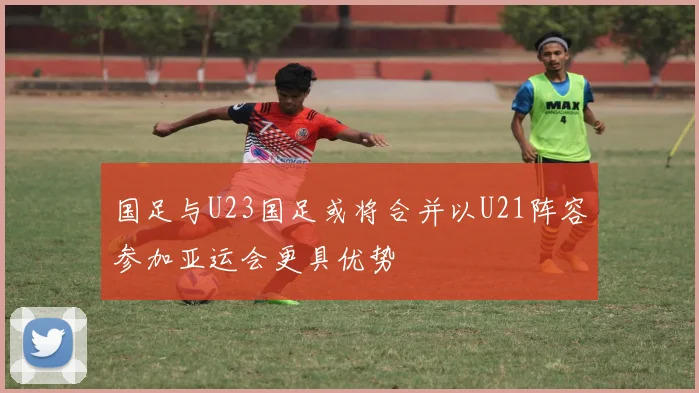 国足与U23国足或将合并以U21阵容参加亚运会更具优势