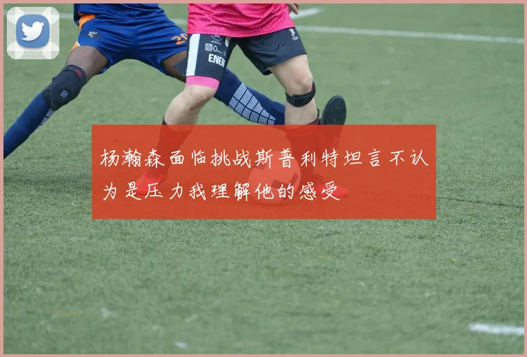 杨瀚森面临挑战斯普利特坦言不认为是压力我理解他的感受