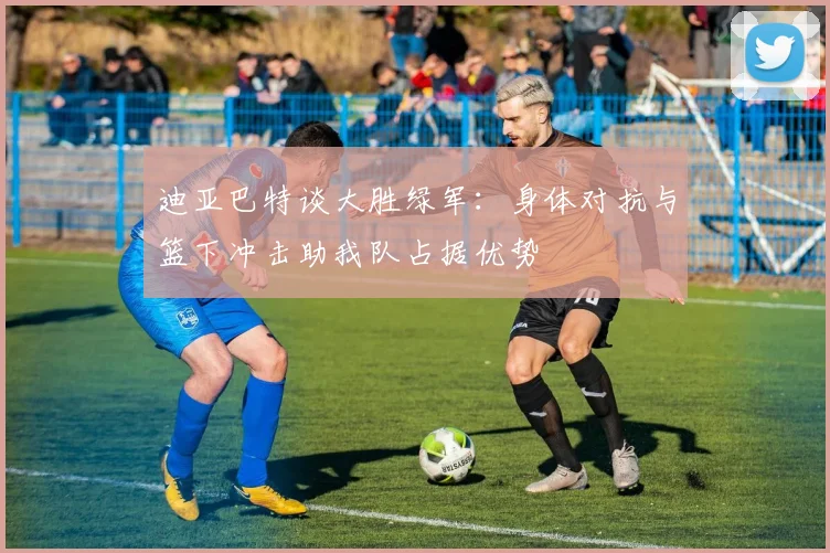 迪亚巴特谈大胜绿军：身体对抗与篮下冲击助我队占据优势