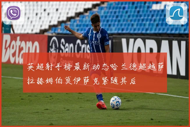 英超射手榜最新动态哈兰德超越萨拉赫姆伯莫伊萨克紧随其后